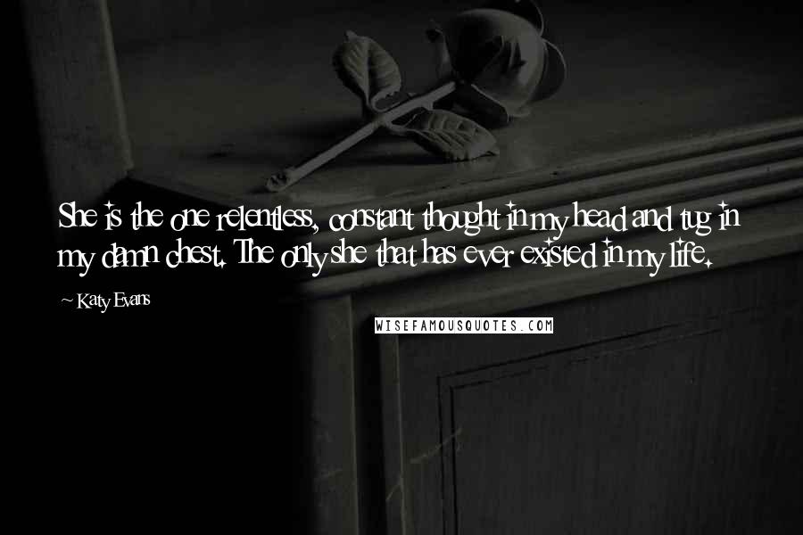 Katy Evans Quotes: She is the one relentless, constant thought in my head and tug in my damn chest. The only she that has ever existed in my life.