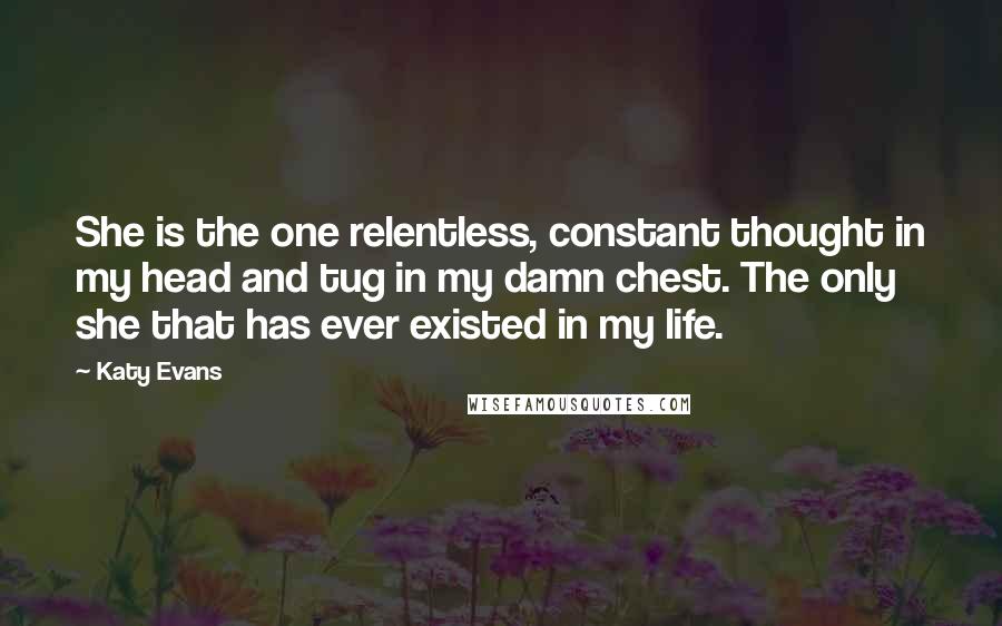 Katy Evans Quotes: She is the one relentless, constant thought in my head and tug in my damn chest. The only she that has ever existed in my life.