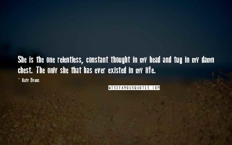 Katy Evans Quotes: She is the one relentless, constant thought in my head and tug in my damn chest. The only she that has ever existed in my life.