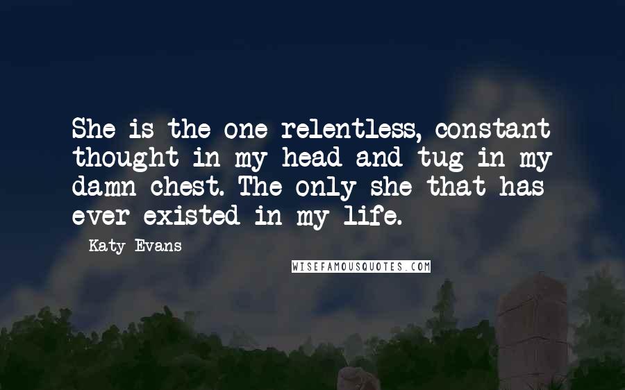 Katy Evans Quotes: She is the one relentless, constant thought in my head and tug in my damn chest. The only she that has ever existed in my life.