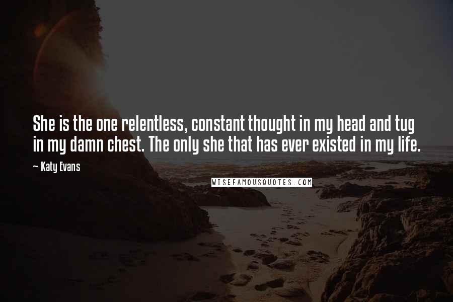 Katy Evans Quotes: She is the one relentless, constant thought in my head and tug in my damn chest. The only she that has ever existed in my life.