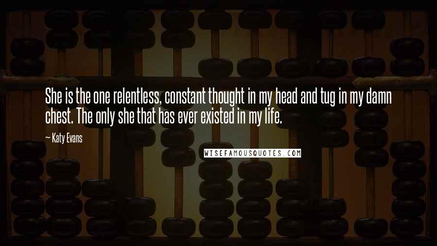 Katy Evans Quotes: She is the one relentless, constant thought in my head and tug in my damn chest. The only she that has ever existed in my life.