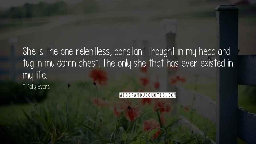 Katy Evans Quotes: She is the one relentless, constant thought in my head and tug in my damn chest. The only she that has ever existed in my life.