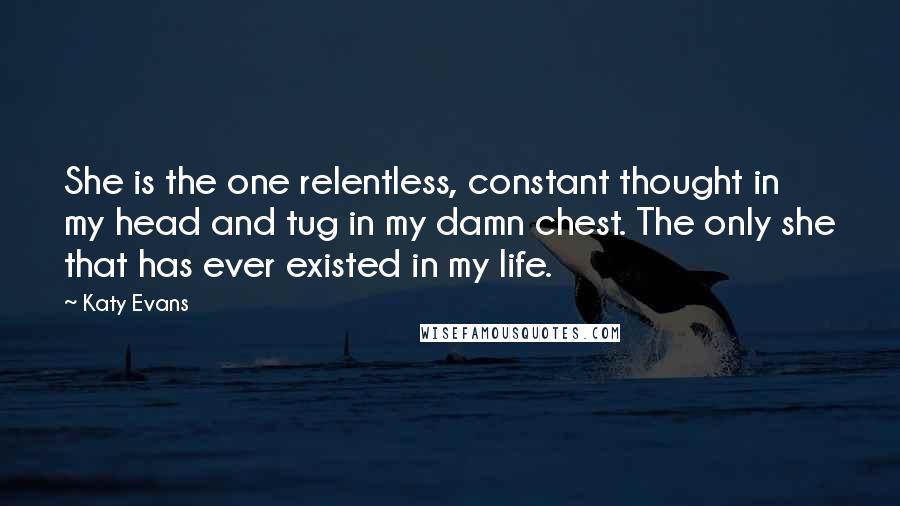 Katy Evans Quotes: She is the one relentless, constant thought in my head and tug in my damn chest. The only she that has ever existed in my life.