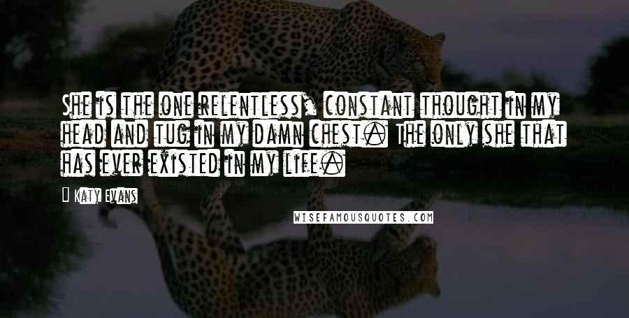 Katy Evans Quotes: She is the one relentless, constant thought in my head and tug in my damn chest. The only she that has ever existed in my life.