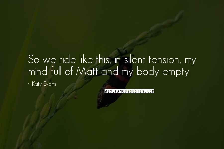 Katy Evans Quotes: So we ride like this, in silent tension, my mind full of Matt and my body empty