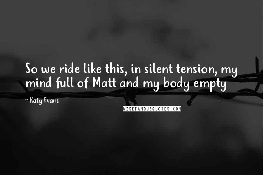 Katy Evans Quotes: So we ride like this, in silent tension, my mind full of Matt and my body empty