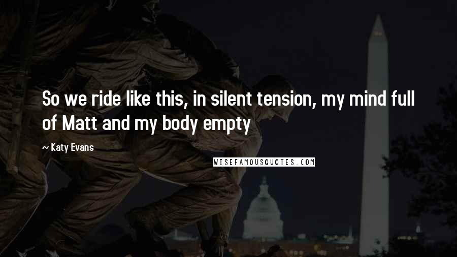 Katy Evans Quotes: So we ride like this, in silent tension, my mind full of Matt and my body empty