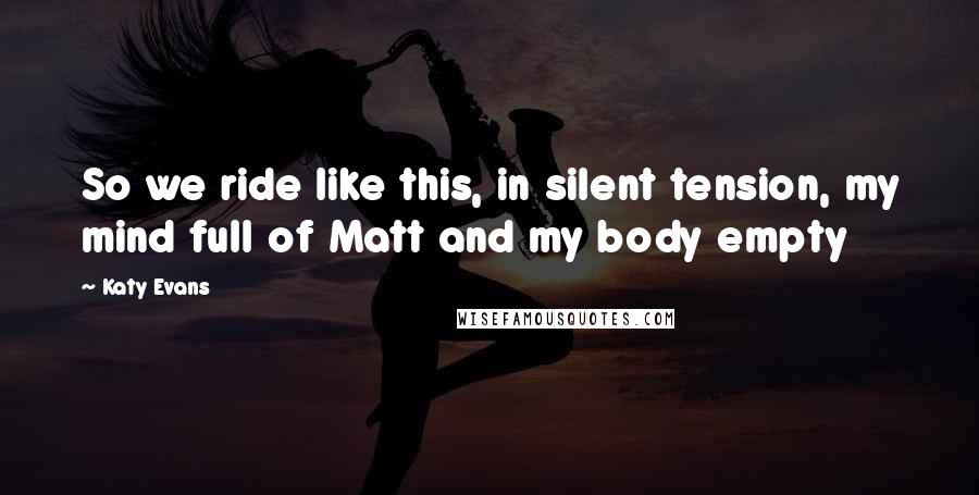 Katy Evans Quotes: So we ride like this, in silent tension, my mind full of Matt and my body empty