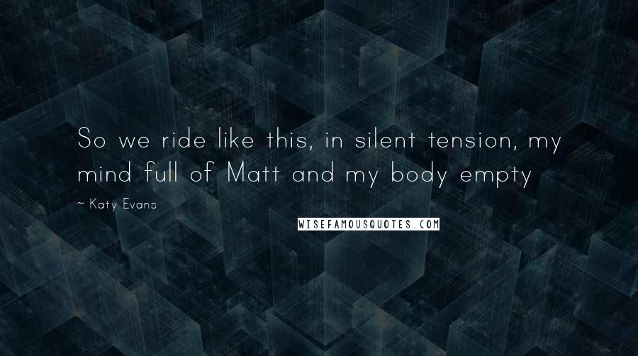 Katy Evans Quotes: So we ride like this, in silent tension, my mind full of Matt and my body empty