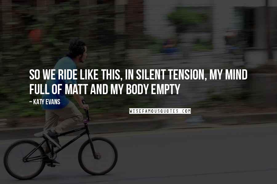 Katy Evans Quotes: So we ride like this, in silent tension, my mind full of Matt and my body empty