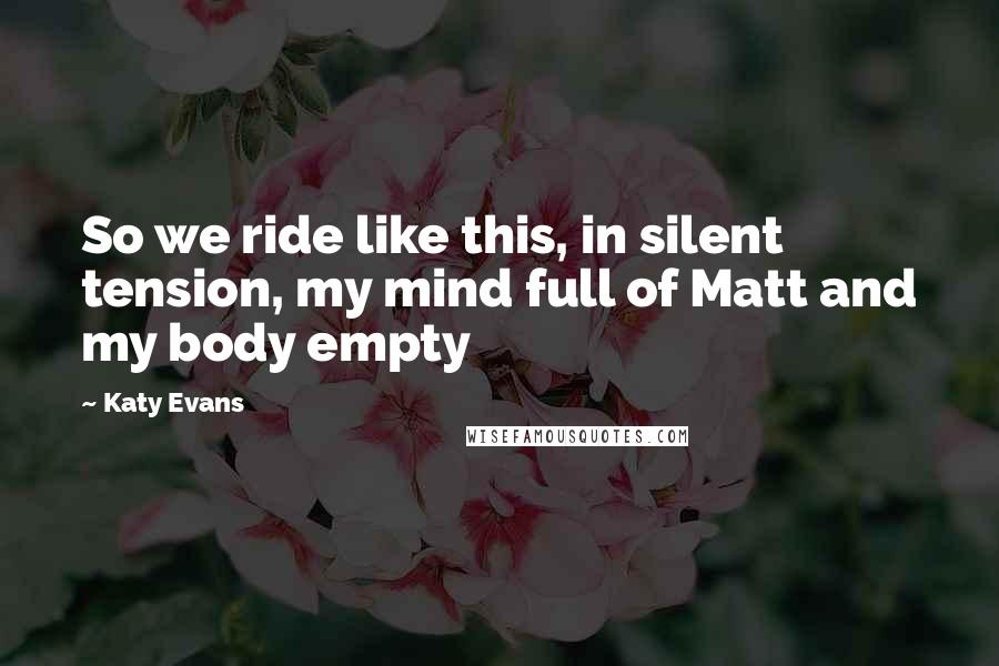 Katy Evans Quotes: So we ride like this, in silent tension, my mind full of Matt and my body empty