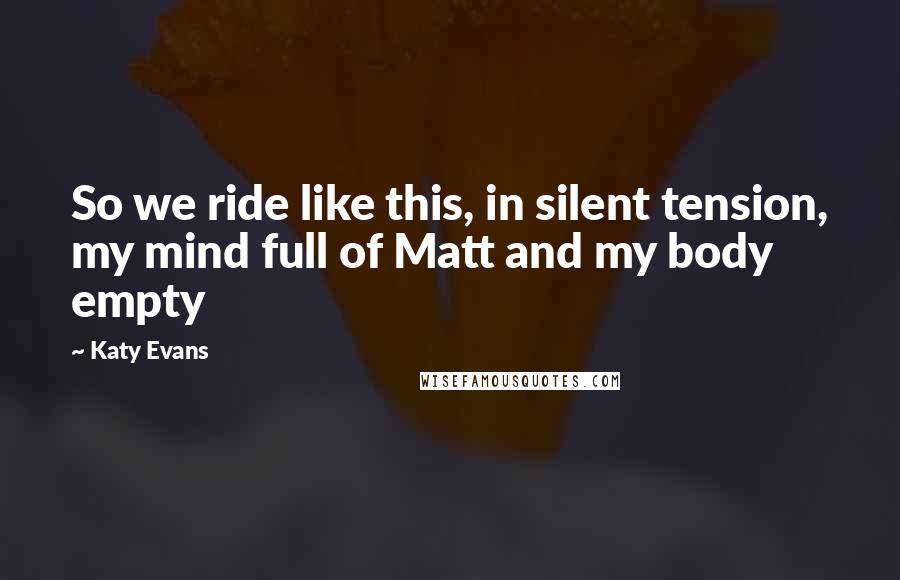 Katy Evans Quotes: So we ride like this, in silent tension, my mind full of Matt and my body empty