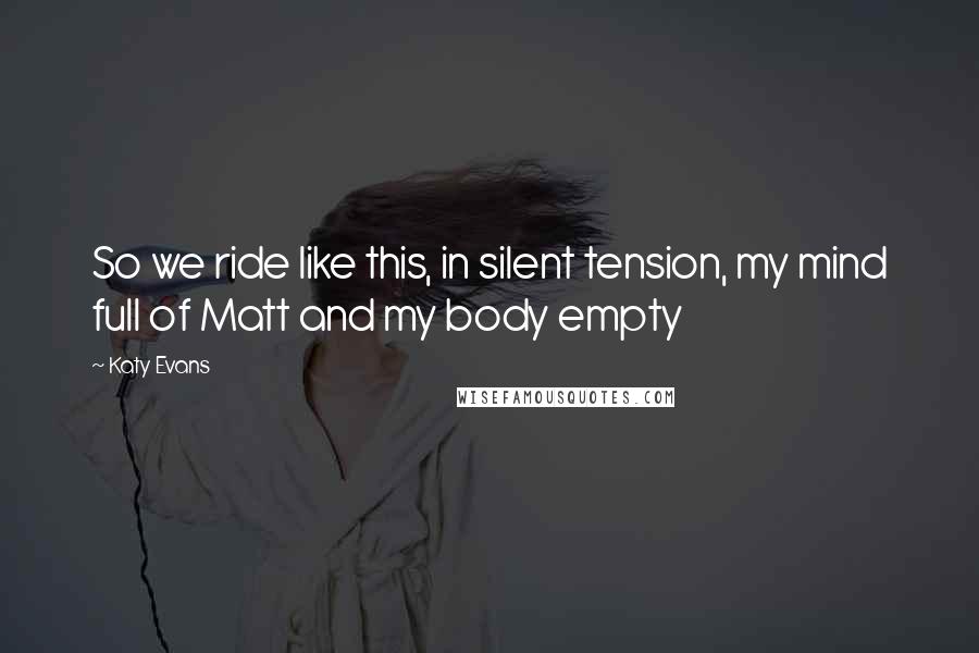 Katy Evans Quotes: So we ride like this, in silent tension, my mind full of Matt and my body empty