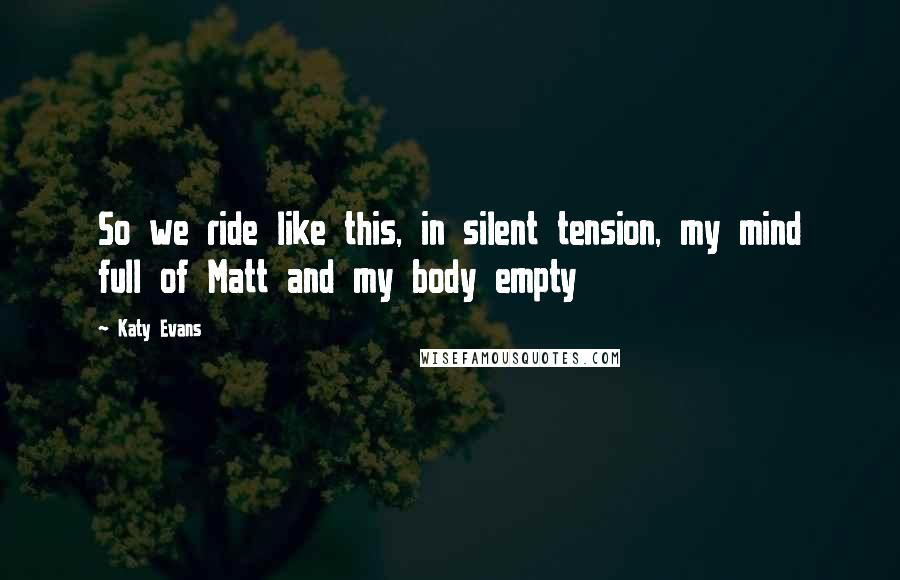 Katy Evans Quotes: So we ride like this, in silent tension, my mind full of Matt and my body empty