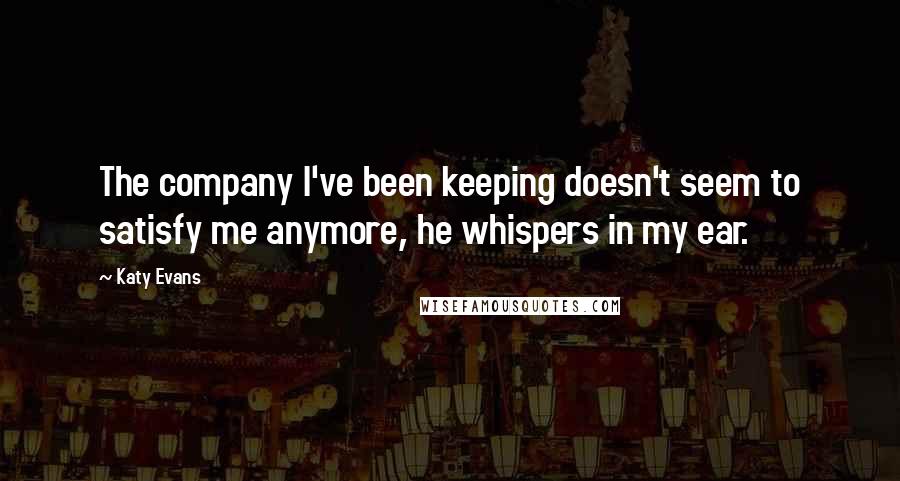 Katy Evans Quotes: The company I've been keeping doesn't seem to satisfy me anymore, he whispers in my ear.