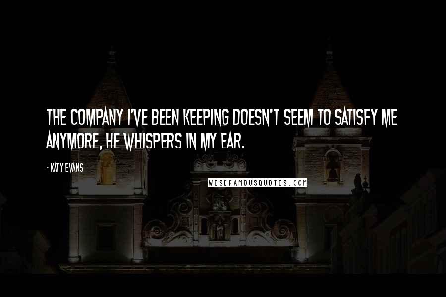 Katy Evans Quotes: The company I've been keeping doesn't seem to satisfy me anymore, he whispers in my ear.