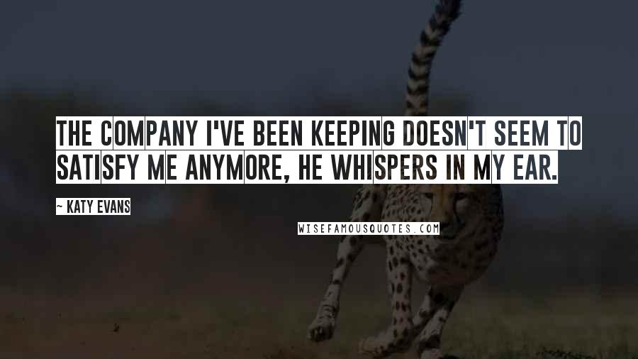 Katy Evans Quotes: The company I've been keeping doesn't seem to satisfy me anymore, he whispers in my ear.