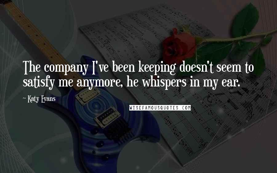 Katy Evans Quotes: The company I've been keeping doesn't seem to satisfy me anymore, he whispers in my ear.