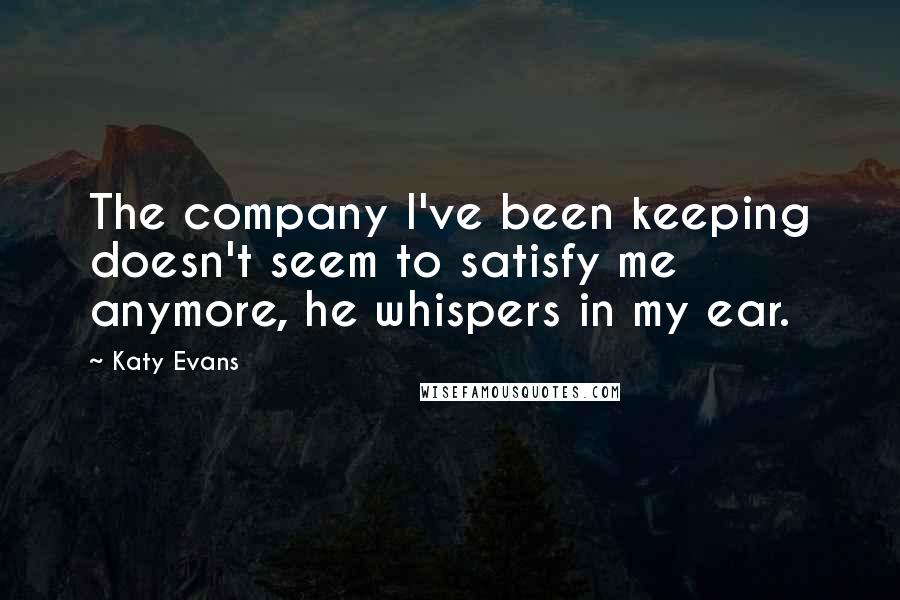 Katy Evans Quotes: The company I've been keeping doesn't seem to satisfy me anymore, he whispers in my ear.