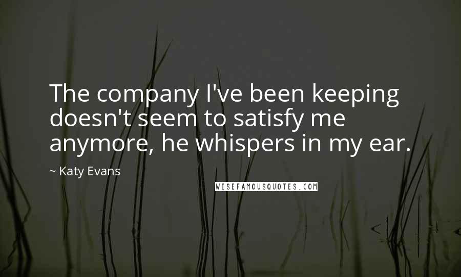 Katy Evans Quotes: The company I've been keeping doesn't seem to satisfy me anymore, he whispers in my ear.