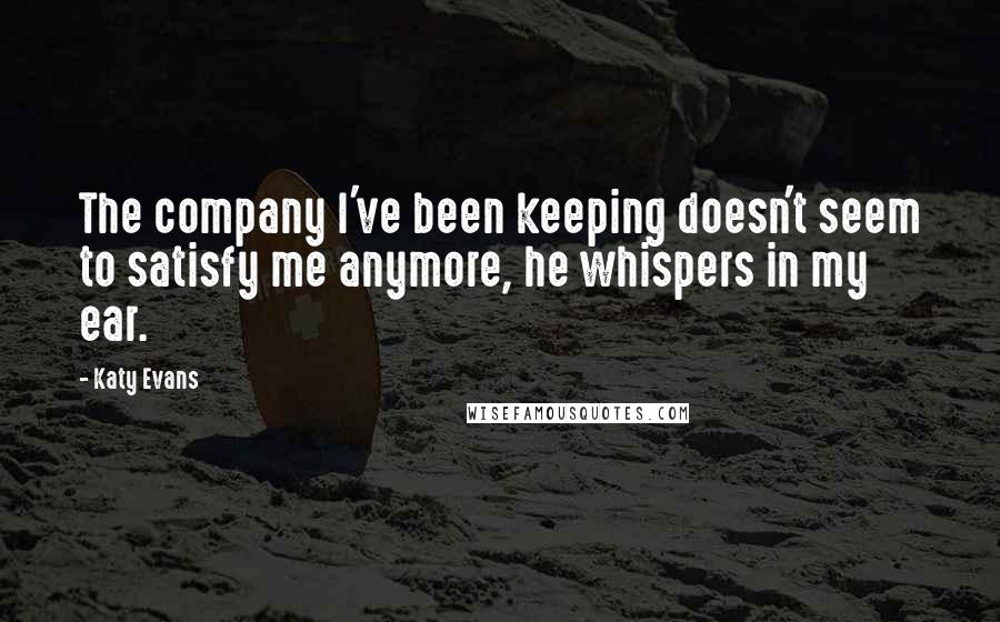 Katy Evans Quotes: The company I've been keeping doesn't seem to satisfy me anymore, he whispers in my ear.