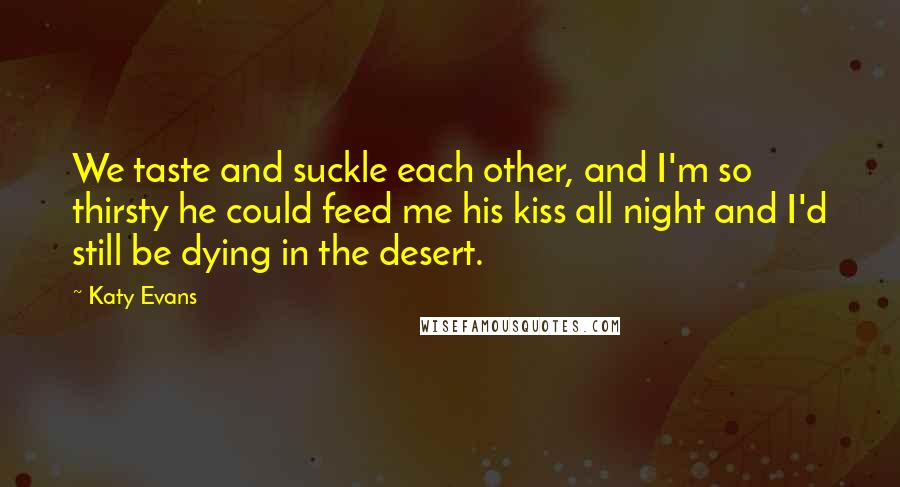Katy Evans Quotes: We taste and suckle each other, and I'm so thirsty he could feed me his kiss all night and I'd still be dying in the desert.