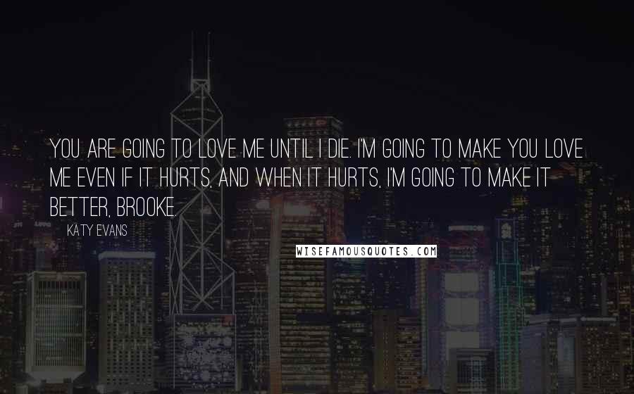 Katy Evans Quotes: You are going to love me until I die. I'm going to make you love me even if it hurts, and when it hurts, I'm going to make it better, Brooke.
