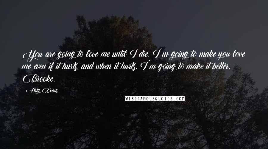 Katy Evans Quotes: You are going to love me until I die. I'm going to make you love me even if it hurts, and when it hurts, I'm going to make it better, Brooke.