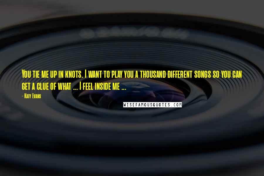 Katy Evans Quotes: You tie me up in knots. I want to play you a thousand different songs so you can get a clue of what ... I feel inside me ...