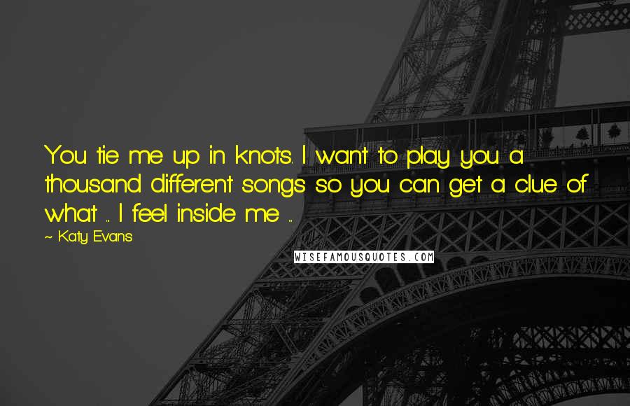 Katy Evans Quotes: You tie me up in knots. I want to play you a thousand different songs so you can get a clue of what ... I feel inside me ...
