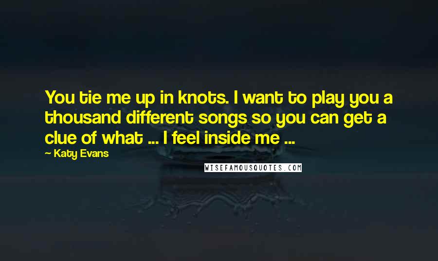 Katy Evans Quotes: You tie me up in knots. I want to play you a thousand different songs so you can get a clue of what ... I feel inside me ...