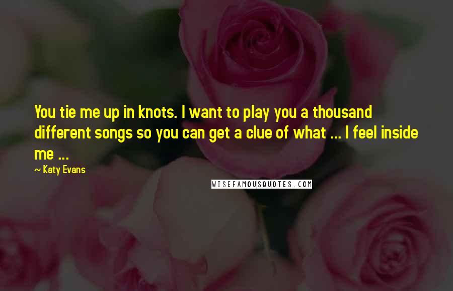 Katy Evans Quotes: You tie me up in knots. I want to play you a thousand different songs so you can get a clue of what ... I feel inside me ...