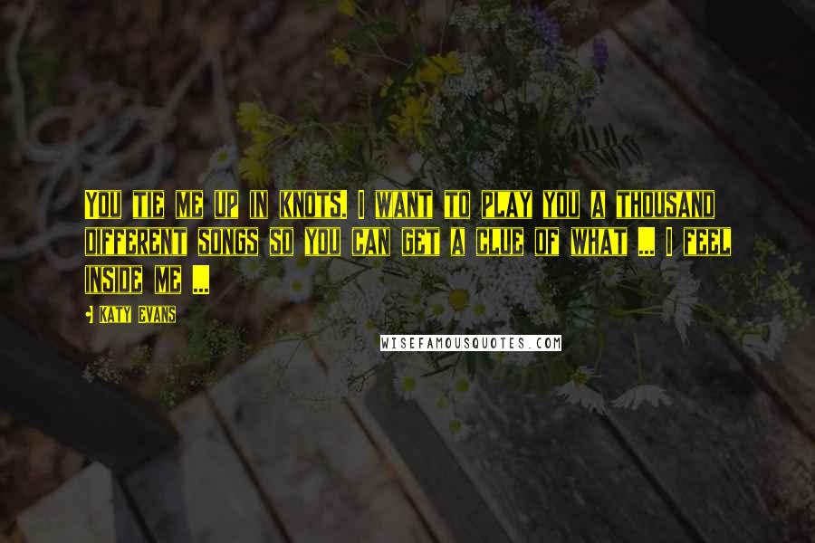 Katy Evans Quotes: You tie me up in knots. I want to play you a thousand different songs so you can get a clue of what ... I feel inside me ...