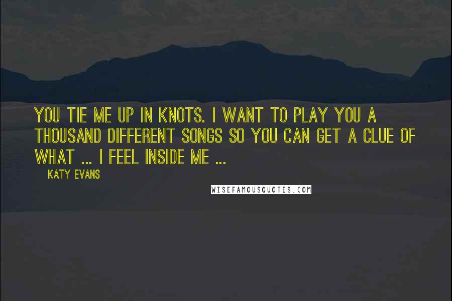 Katy Evans Quotes: You tie me up in knots. I want to play you a thousand different songs so you can get a clue of what ... I feel inside me ...