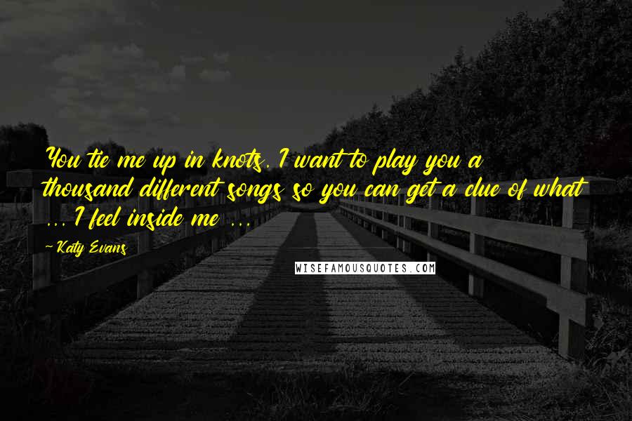 Katy Evans Quotes: You tie me up in knots. I want to play you a thousand different songs so you can get a clue of what ... I feel inside me ...