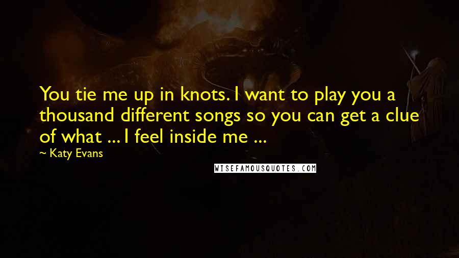 Katy Evans Quotes: You tie me up in knots. I want to play you a thousand different songs so you can get a clue of what ... I feel inside me ...