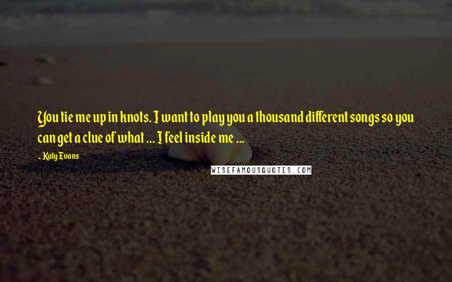 Katy Evans Quotes: You tie me up in knots. I want to play you a thousand different songs so you can get a clue of what ... I feel inside me ...
