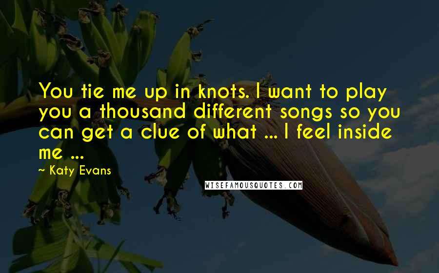 Katy Evans Quotes: You tie me up in knots. I want to play you a thousand different songs so you can get a clue of what ... I feel inside me ...