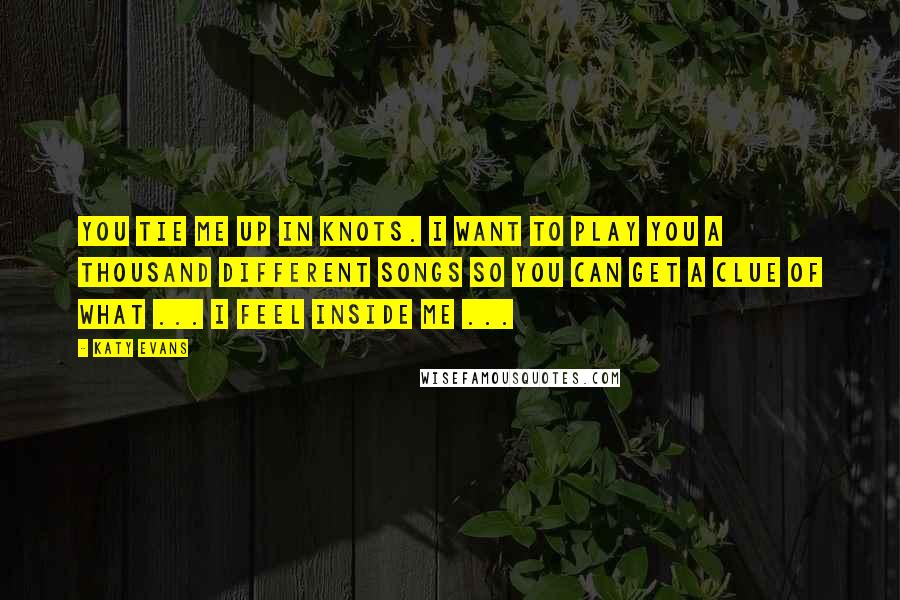 Katy Evans Quotes: You tie me up in knots. I want to play you a thousand different songs so you can get a clue of what ... I feel inside me ...