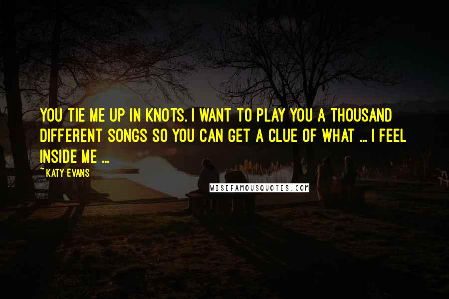 Katy Evans Quotes: You tie me up in knots. I want to play you a thousand different songs so you can get a clue of what ... I feel inside me ...