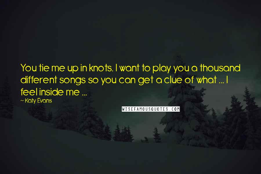 Katy Evans Quotes: You tie me up in knots. I want to play you a thousand different songs so you can get a clue of what ... I feel inside me ...