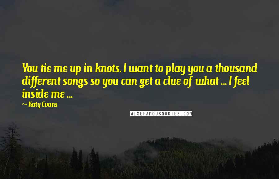 Katy Evans Quotes: You tie me up in knots. I want to play you a thousand different songs so you can get a clue of what ... I feel inside me ...