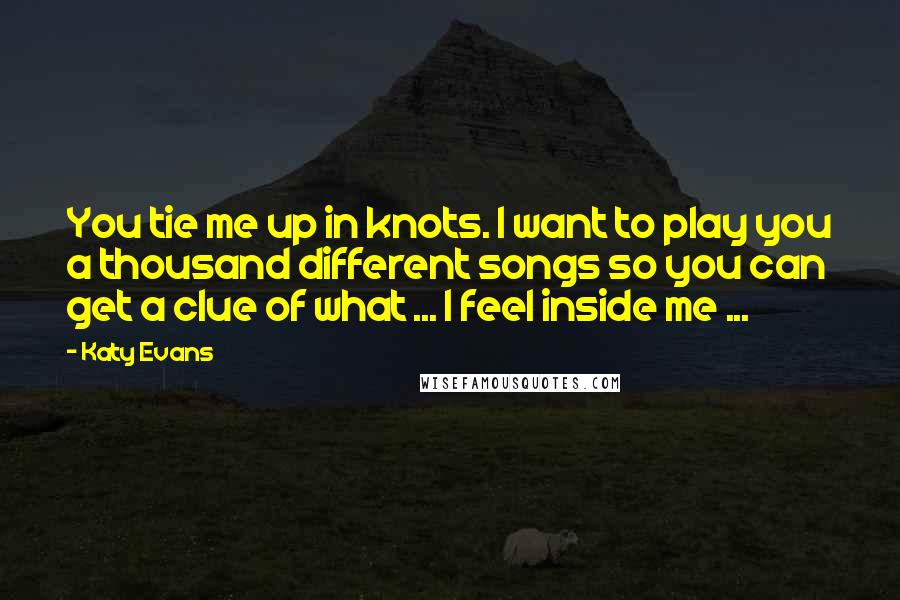 Katy Evans Quotes: You tie me up in knots. I want to play you a thousand different songs so you can get a clue of what ... I feel inside me ...
