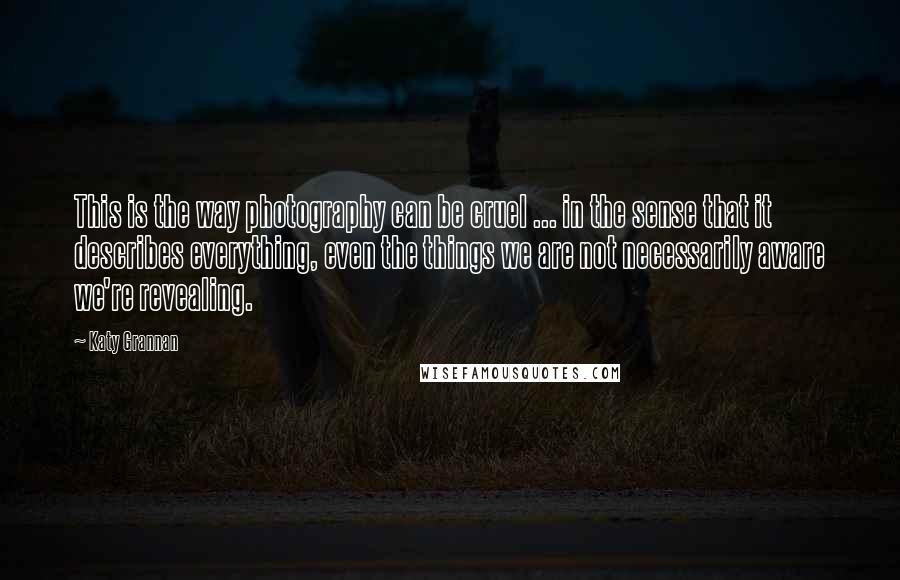 Katy Grannan Quotes: This is the way photography can be cruel ... in the sense that it describes everything, even the things we are not necessarily aware we're revealing.