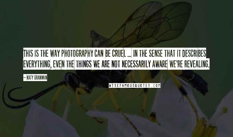 Katy Grannan Quotes: This is the way photography can be cruel ... in the sense that it describes everything, even the things we are not necessarily aware we're revealing.