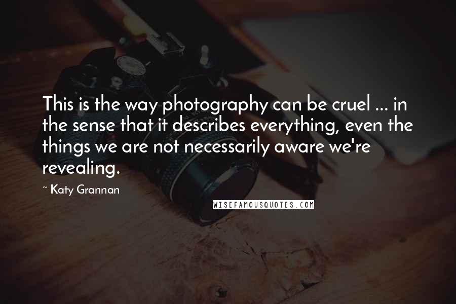 Katy Grannan Quotes: This is the way photography can be cruel ... in the sense that it describes everything, even the things we are not necessarily aware we're revealing.