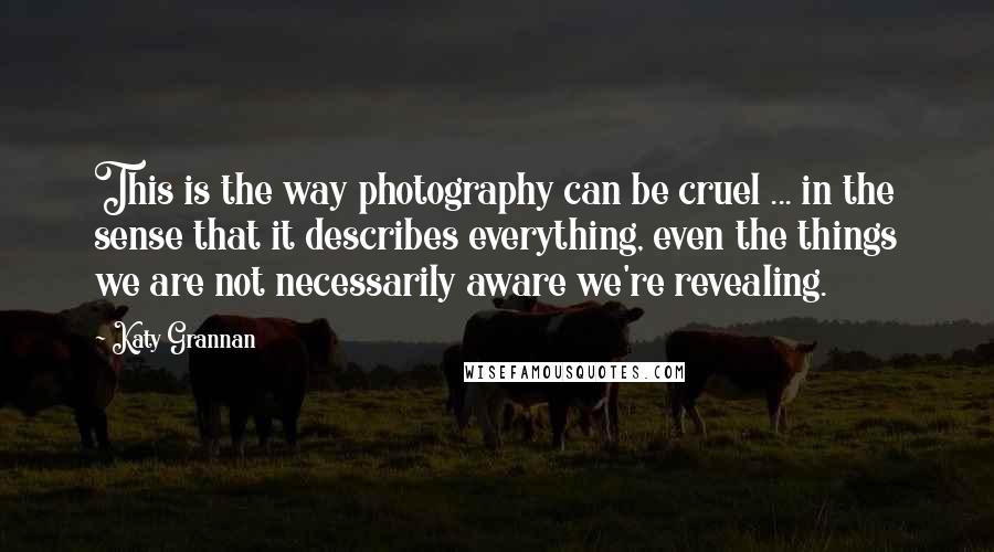 Katy Grannan Quotes: This is the way photography can be cruel ... in the sense that it describes everything, even the things we are not necessarily aware we're revealing.