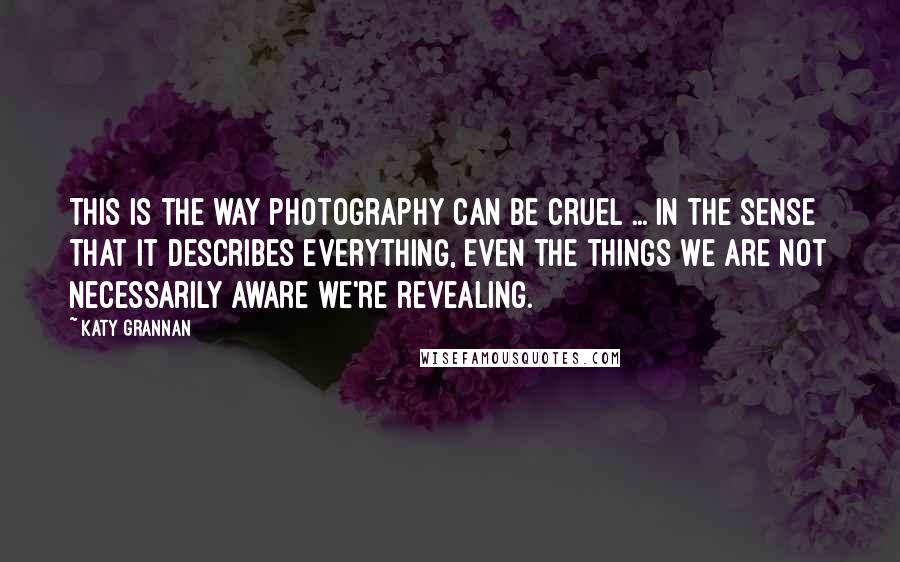 Katy Grannan Quotes: This is the way photography can be cruel ... in the sense that it describes everything, even the things we are not necessarily aware we're revealing.