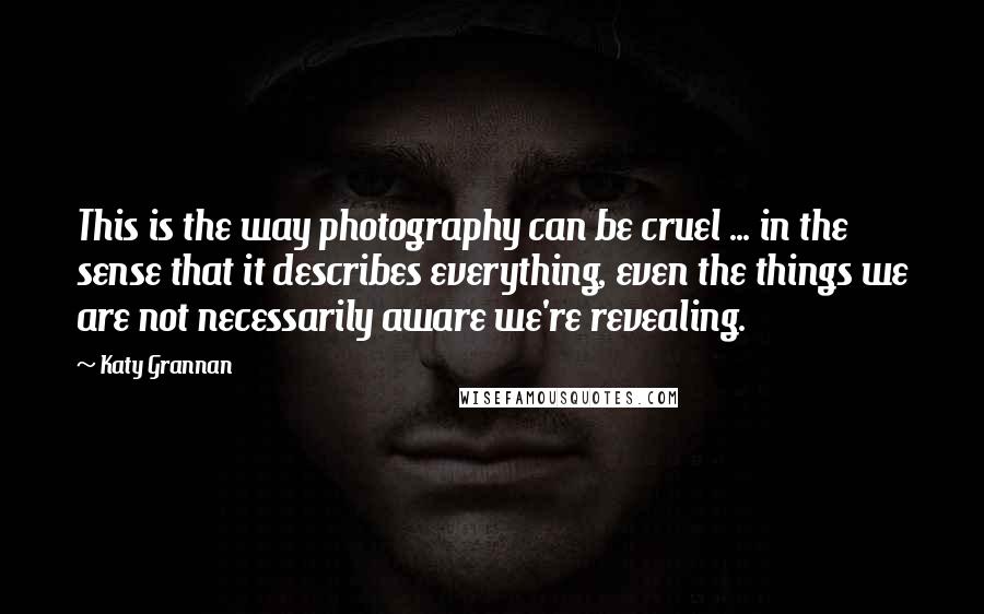 Katy Grannan Quotes: This is the way photography can be cruel ... in the sense that it describes everything, even the things we are not necessarily aware we're revealing.